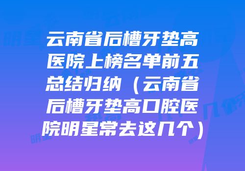 云南省后槽牙垫高医院上榜名单前五总结归纳（云南省后槽牙垫高口腔医院明星常去这几个）