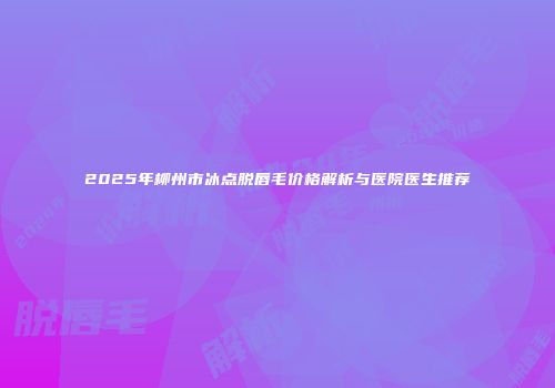 2025年柳州市冰点脱唇毛价格解析与医院医生推荐