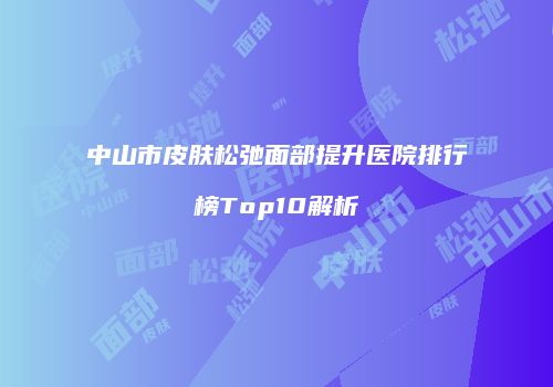 中山市皮肤松弛面部提升医院排行榜Top10解析