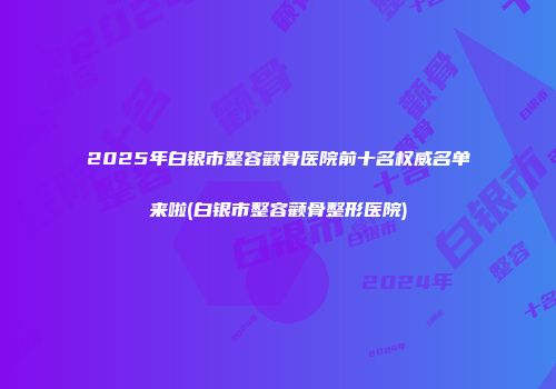 2025年白银市整容颧骨医院前十名权威名单来啦(白银市整容颧骨整形医院)