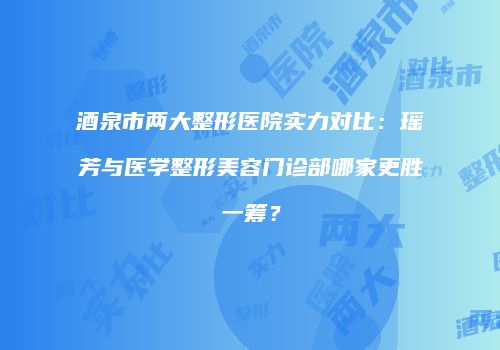 酒泉市两大整形医院实力对比：瑶芳与医学整形美容门诊部哪家更胜一筹？
