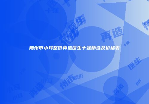 随州市小耳整形再造医生十强精选及价格表