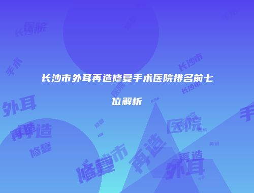 长沙市外耳再造修复手术医院排名前七位解析