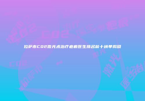 拉萨市C02激光术治疗疤痕医生排名前十榜单揭晓