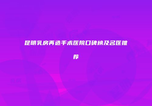昆明乳房再造手术医院口碑榜及名医推荐