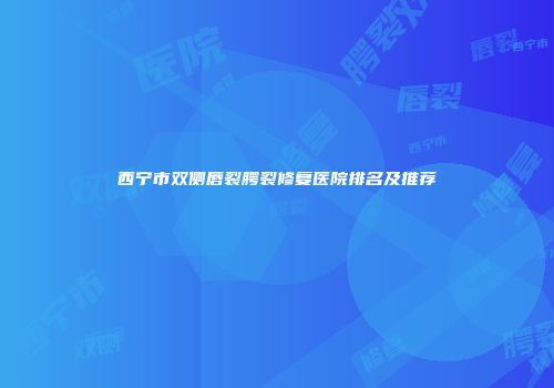 西宁市双侧唇裂腭裂修复医院排名及推荐