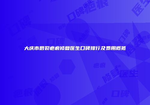 大庆市唇裂疤痕修复医生口碑排行及费用概览