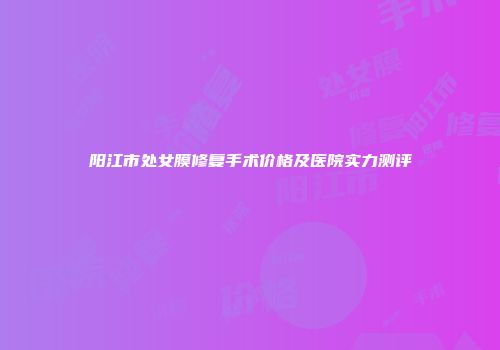 阳江市处女膜修复手术价格及医院实力测评