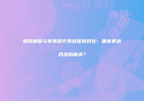 贵阳康馨与贵美医疗美容医院对比：哪家更适合您的需求？