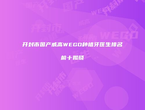 开封市国产威高WEGO种植牙医生排名前十揭晓