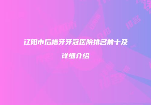 辽阳市后槽牙牙冠医院排名前十及详细介绍