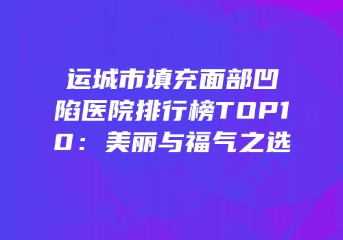 运城市填充面部凹陷医院排行榜TOP10：美丽与福气之选