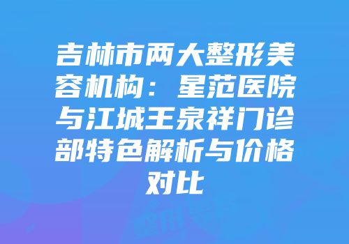 吉林市两大整形美容机构：星范医院与江城王泉祥门诊部特色解析与价格对比