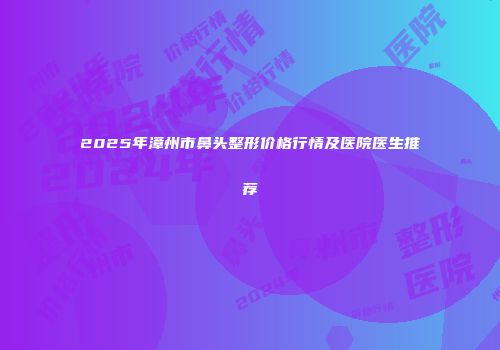 2025年漳州市鼻头整形价格行情及医院医生推荐
