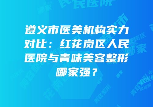 遵义市医美机构实力对比：红花岗区人民医院与青味美容整形哪家强？