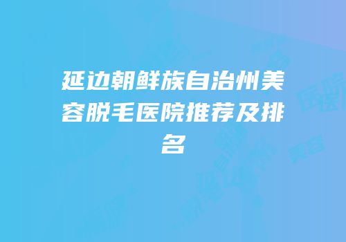 延边朝鲜族自治州美容脱毛医院推荐及排名