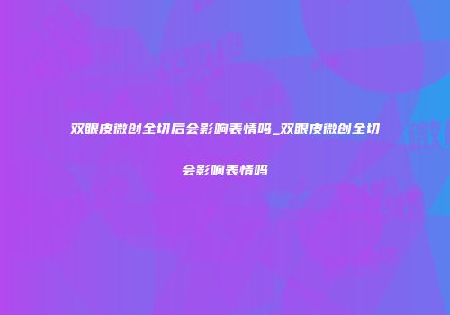 双眼皮微创全切后会影响表情吗_双眼皮微创全切会影响表情吗