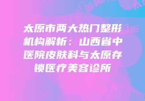 太原市两大热门整形机构解析：山西省中医院皮肤科与太原存锁医疗美容诊所