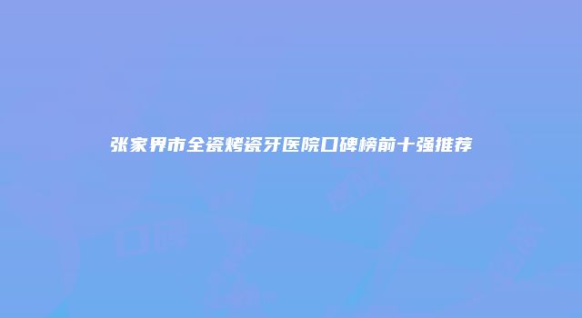 张家界市全瓷烤瓷牙医院口碑榜前十强推荐