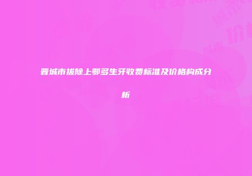 晋城市拔除上鄂多生牙收费标准及价格构成分析