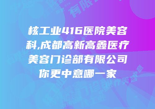 核工业416医院美容科,成都高新高鑫医疗美容门诊部有限公司你更中意哪一家