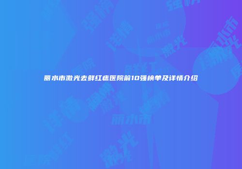 丽水市激光去鲜红痣医院前10强榜单及详情介绍