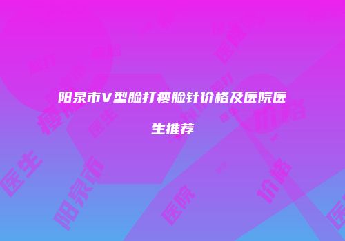 阳泉市V型脸打瘦脸针价格及医院医生推荐