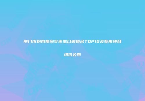 荆门市粉肉瘦脸针医生口碑排名TOP10及整形项目均价公布