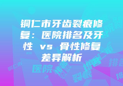 铜仁市牙齿裂痕修复：医院排名及牙性 vs 骨性修复差异解析