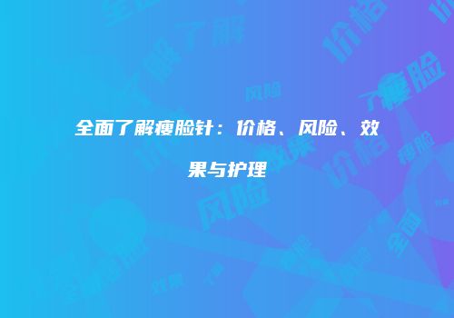 全面了解瘦脸针：价格、风险、效果与护理