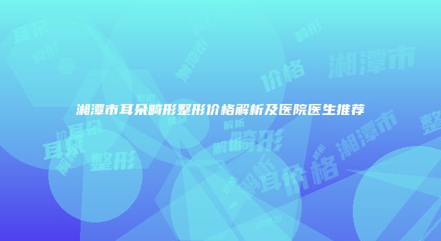 湘潭市耳朵畸形整形价格解析及医院医生推荐
