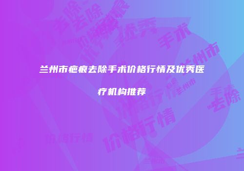 兰州市疤痕去除手术价格行情及优秀医疗机构推荐