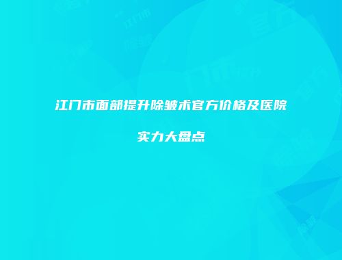 江门市面部提升除皱术官方价格及医院实力大盘点