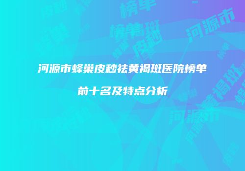 河源市蜂巢皮秒祛黄褐斑医院榜单前十名及特点分析