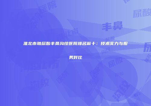 淮北市玻尿酸丰鼻沟纹医院排名前十：技术实力与服务对比