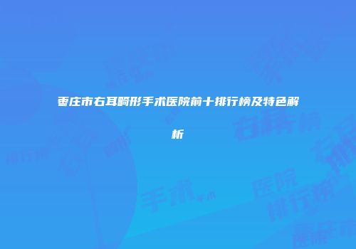 枣庄市右耳畸形手术医院前十排行榜及特色解析