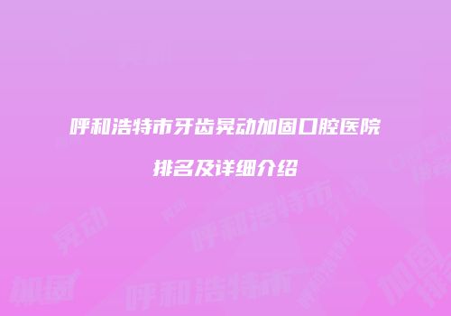 呼和浩特市牙齿晃动加固口腔医院排名及详细介绍