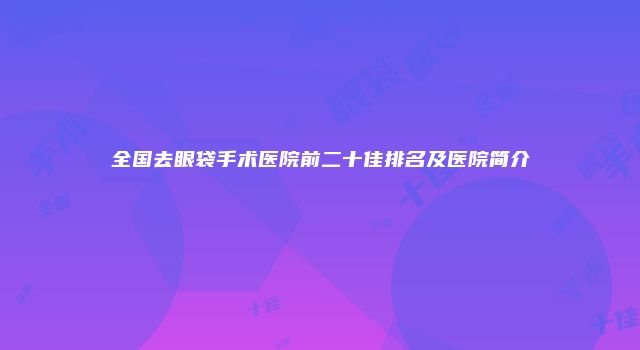 全国去眼袋手术医院前二十佳排名及医院简介