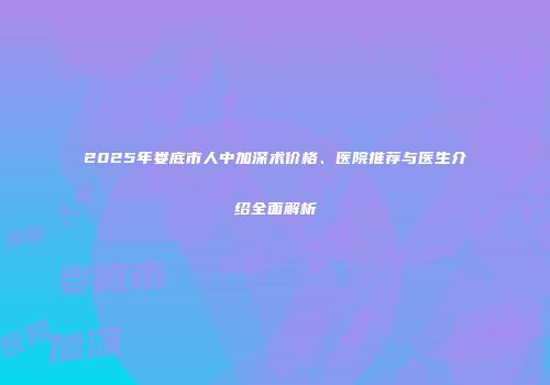 2025年娄底市人中加深术价格、医院推荐与医生介绍全面解析