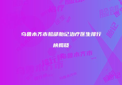 乌鲁木齐市脸部胎记治疗医生排行榜揭晓