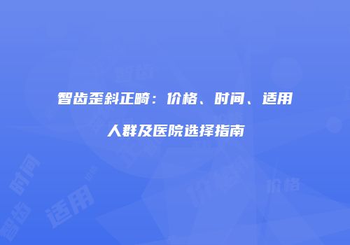 智齿歪斜正畸：价格、时间、适用人群及医院选择指南