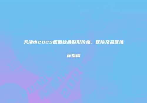 天津市2025颌面综合整形价格、医院及名医推荐指南