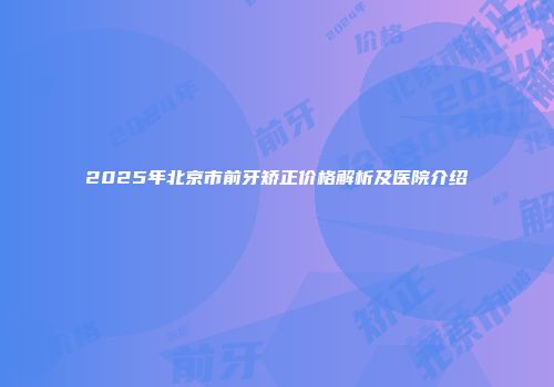 2025年北京市前牙矫正价格解析及医院介绍