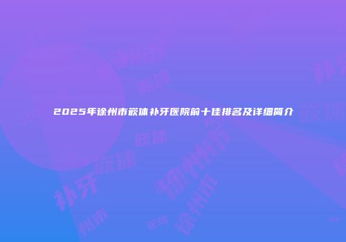 2025年徐州市嵌体补牙医院前十佳排名及详细简介