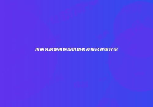 济南乳房整形医院价格表及排名详细介绍