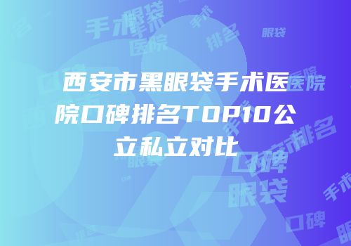 西安市黑眼袋手术医院口碑排名TOP10公立私立对比