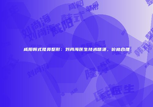 咸阳韩式隆鼻整形：刘尚海医生技术精湛，价格合理