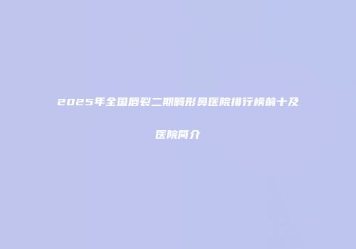 2025年全国唇裂二期畸形鼻医院排行榜前十及医院简介