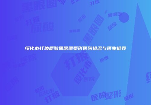 绥化市打玻尿酸黑眼圈整形医院排名与医生推荐