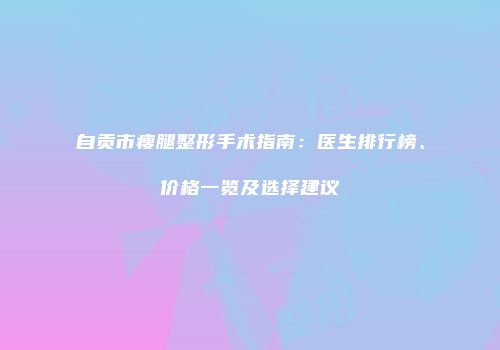 自贡市瘦腿整形手术指南：医生排行榜、价格一览及选择建议